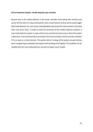 91
II) Fire Protection System - Smoke detector over sensitive
Second issue is the smoke detector in the server and data room being over sensitive and
causes the fire alarm to ring unnecessarily. Even a small amount of dust will be easily trigger
the smoke detector. For such reason, they decided to disconnect this alarm system in the data
room and server room. In order to solve the sensitivity of the smoker detector problem, a
new smoke detector system is used, which is less sensitive but more secure. Once the smoker
is detected, it will automatically connected to the communication service and alert whether
if it is a major or a minor incident. The worker who is in charge of the system can get to know
what is happening immediately and report to the building or fire fighter. This problem can be
avoided with the new smoke detector and will no longer cause trouble.
 