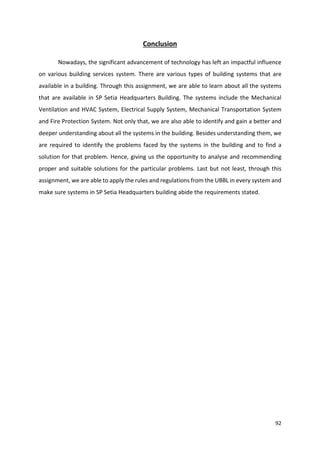 92
Conclusion
Nowadays, the significant advancement of technology has left an impactful influence
on various building services system. There are various types of building systems that are
available in a building. Through this assignment, we are able to learn about all the systems
that are available in SP Setia Headquarters Building. The systems include the Mechanical
Ventilation and HVAC System, Electrical Supply System, Mechanical Transportation System
and Fire Protection System. Not only that, we are also able to identify and gain a better and
deeper understanding about all the systems in the building. Besides understanding them, we
are required to identify the problems faced by the systems in the building and to find a
solution for that problem. Hence, giving us the opportunity to analyse and recommending
proper and suitable solutions for the particular problems. Last but not least, through this
assignment, we are able to apply the rules and regulations from the UBBL in every system and
make sure systems in SP Setia Headquarters building abide the requirements stated.
 