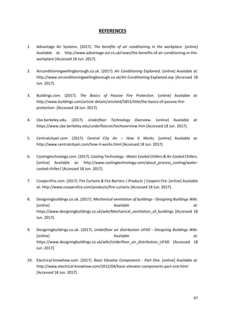 97
REFERENCES
1. Advantage Air Systems. (2017). The benefits of air conditioning in the workplace. [online]
Available at: http://www.advantage-asl.co.uk/news/the-benefits-of-air-conditioning-in-the-
workplace [Accessed 18 Jun. 2017].
2. Airconditioningwellingborough.co.uk. (2017). Air Conditioning Explained. [online] Available at:
http://www.airconditioningwellingborough.co.uk/Air-Conditioning-Explained.asp [Accessed 18
Jun. 2017].
3. Buildings.com. (2017). The Basics of Passive Fire Protection. [online] Available at:
http://www.buildings.com/article-details/articleid/5851/title/the-basics-of-passive-fire-
protection- [Accessed 18 Jun. 2017].
4. Cbe.berkeley.edu. (2017). Underfloor Technology Overview. [online] Available at:
https://www.cbe.berkeley.edu/underfloorair/techoverview.htm [Accessed 18 Jun. 2017].
5. Centralcityair.com. (2017). Central City Air :: How It Works. [online] Available at:
http://www.centralcityair.com/how-it-works.html [Accessed 18 Jun. 2017].
6. Coolingtechnology.com. (2017). Cooling Technology - Water Cooled Chillers & Air Cooled Chillers.
[online] Available at: http://www.coolingtechnology.com/about_process_cooling/water-
cooled-chiller/ [Accessed 18 Jun. 2017].
7. Coopersfire.com. (2017). Fire Curtains & Fire Barriers | Products | Coopers Fire. [online] Available
at: http://www.coopersfire.com/products/fire-curtains [Accessed 18 Jun. 2017].
8. Designingbuildings.co.uk. (2017). Mechanical ventilation of buildings - Designing Buildings Wiki.
[online] Available at:
https://www.designingbuildings.co.uk/wiki/Mechanical_ventilation_of_buildings [Accessed 18
Jun. 2017].
9. Designingbuildings.co.uk. (2017). Underfloor air distribution UFAD - Designing Buildings Wiki.
[online] Available at:
https://www.designingbuildings.co.uk/wiki/Underfloor_air_distribution_UFAD [Accessed 18
Jun. 2017].
10. Electrical-knowhow.com. (2017). Basic Elevator Components - Part One. [online] Available at:
http://www.electrical-knowhow.com/2012/04/basic-elevator-components-part-one.html
[Accessed 18 Jun. 2017].
 