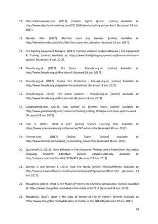 98
11. Electrical-knowhow.com. (2017). Elevator Safety System. [online] Available at:
http://www.electrical-knowhow.com/2012/04/elevator-safety-system.html [Accessed 18 Jun.
2017].
12. Elevator Wiki. (2017). Machine room less elevator. [online] Available at:
http://elevation.wikia.com/wiki/Machine_room_less_elevator [Accessed 18 Jun. 2017].
13. Fire Fighting Equipment Malaysia. (2017). Fireman Intercom System Malaysia | Fire Equipment
& Training. [online] Available at: https://www.firefightingequipment.my/fireman-intercom-
system/ [Accessed 18 Jun. 2017].
14. Firesafe.org.uk. (2017). Fire Doors : Firesafe.org.uk. [online] Available at:
http://www.firesafe.org.uk/fire-doors/ [Accessed 18 Jun. 2017].
15. Firesafe.org.uk. (2017). Passive Fire Protection : Firesafe.org.uk. [online] Available at:
http://www.firesafe.org.uk/passive-fire-protection/ [Accessed 18 Jun. 2017].
16. Firesafe.org.uk. (2017). Fire Alarm Systems : Firesafe.org.uk. [online] Available at:
http://www.firesafe.org.uk/fire-alarms/ [Accessed 18 Jun. 2017].
17. Goodmanmfg.com. (2017). How Central AC Systems Work. [online] Available at:
http://www.goodmanmfg.com/resources/heating-cooling-101/how-central-ac-systems-work
[Accessed 18 Jun. 2017].
18. Hub, S. (2017). What is fire? [online] Science Learning Hub. Available at:
https://www.sciencelearn.org.nz/resources/747-what-is-fire [Accessed 18 Jun. 2017].
19. Iklimnet.com. (2017). Cooling Tower. [online] Available at:
http://www.iklimnet.com/expert_hvac/cooling_tower.html [Accessed 18 Jun. 2017].
20. Quarantelli, E. (2017). Panic Behavior in Fire Situations: Findings and a Model from the English
Language Research Literature. [online] Udspace.udel.edu. Available at:
http://udspace.udel.edu/handle/19716/429 [Accessed 18 Jun. 2017].
21. Science, E. and Science, E. (2017). How Fire Works. [online] HowStuffWorks. Available at:
http://science.howstuffworks.com/environmental/earth/geophysics/fire1.htm [Accessed 18
Jun. 2017].
22. ThoughtCo. (2017). What Is Fire Made Of? Here's the Chemical Composition. [online] Available
at: https://www.thoughtco.com/what-is-fire-made-of-607313 [Accessed 18 Jun. 2017].
23. ThoughtCo. (2017). What is the State of Matter of Fire or Flame?. [online] Available at:
https://www.thoughtco.com/what-state-of-matter-is-fire-604300 [Accessed 18 Jun. 2017].
 