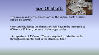 Size Of Shafts
•The minimum internal dimensions of the vertical ducts or risers
should be 150mm.
• For Large buildings the dimensions will have to be increased to
600 mm x 225 mm, because of the larger cables.
• An aperture of 150mm x 75mm is required to take the cables
through a horizontal duct in the structural floor.
 