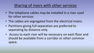 Sharing of risers with other services
• The telephone cables may be installed in a riser used
for other services
• The cables are segregated from the electrical mains.
• Partitions giving full separation are preferred to
separating by distance only.
• Access to each riser will be necessary on each floor and
should be available from a corridor or other common
space.
 