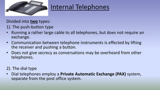 Internal Telephones
Divided into two types:
1). The push-button type
• Running a rather large cable to all telephones, but does not require an
exchange.
• Communication between telephone instruments is effected by lifting
the receiver and pushing a button.
• Does not give secrecy as conversations may be overheard from other
telephones.
2). The dial type
• Dial telephones employ a Private Automatic Exchange (PAX) system,
separate from the post office system.
 