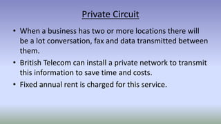 Private Circuit
• When a business has two or more locations there will
be a lot conversation, fax and data transmitted between
them.
• British Telecom can install a private network to transmit
this information to save time and costs.
• Fixed annual rent is charged for this service.
 