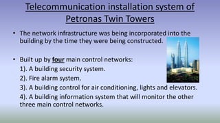 Telecommunication installation system of
Petronas Twin Towers
• The network infrastructure was being incorporated into the
building by the time they were being constructed.
• Built up by four main control networks:
1). A building security system.
2). Fire alarm system.
3). A building control for air conditioning, lights and elevators.
4). A building information system that will monitor the other
three main control networks.
 