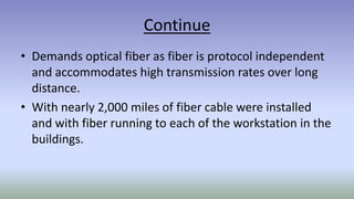 Continue
• Demands optical fiber as fiber is protocol independent
and accommodates high transmission rates over long
distance.
• With nearly 2,000 miles of fiber cable were installed
and with fiber running to each of the workstation in the
buildings.
 