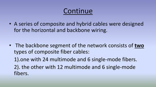 Continue
• A series of composite and hybrid cables were designed
for the horizontal and backbone wiring.
• The backbone segment of the network consists of two
types of composite fiber cables:
1).one with 24 multimode and 6 single-mode fibers.
2). the other with 12 multimode and 6 single-mode
fibers.
 