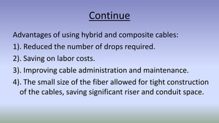 Continue
Advantages of using hybrid and composite cables:
1). Reduced the number of drops required.
2). Saving on labor costs.
3). Improving cable administration and maintenance.
4). The small size of the fiber allowed for tight construction
of the cables, saving significant riser and conduit space.
 