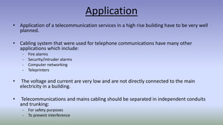 Application
• Application of a telecommunication services in a high rise building have to be very well
planned.
• Cabling system that were used for telephone communications have many other
applications which include:
- Fire alarms
- Security/intruder alarms
- Computer networking
- Teleprinters
• The voltage and current are very low and are not directly connected to the main
electricity in a building.
• Telecommunications and mains cabling should be separated in independent conduits
and trunking:
- For safety purposes
- To prevent interference
 