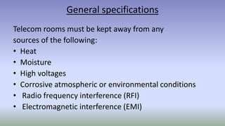 General specifications
Telecom rooms must be kept away from any
sources of the following:
• Heat
• Moisture
• High voltages
• Corrosive atmospheric or environmental conditions
• Radio frequency interference (RFI)
• Electromagnetic interference (EMI)
 