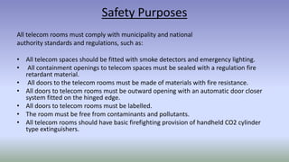 Safety Purposes
All telecom rooms must comply with municipality and national
authority standards and regulations, such as:
• All telecom spaces should be fitted with smoke detectors and emergency lighting.
• All containment openings to telecom spaces must be sealed with a regulation fire
retardant material.
• All doors to the telecom rooms must be made of materials with fire resistance.
• All doors to telecom rooms must be outward opening with an automatic door closer
system fitted on the hinged edge.
• All doors to telecom rooms must be labelled.
• The room must be free from contaminants and pollutants.
• All telecom rooms should have basic firefighting provision of handheld CO2 cylinder
type extinguishers.
 