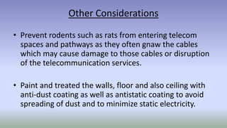 Other Considerations
• Prevent rodents such as rats from entering telecom
spaces and pathways as they often gnaw the cables
which may cause damage to those cables or disruption
of the telecommunication services.
• Paint and treated the walls, floor and also ceiling with
anti-dust coating as well as antistatic coating to avoid
spreading of dust and to minimize static electricity.
 