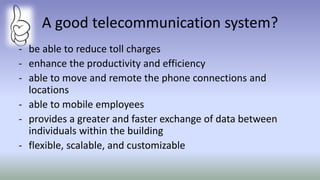 A good telecommunication system?
- be able to reduce toll charges
- enhance the productivity and efficiency
- able to move and remote the phone connections and
locations
- able to mobile employees
- provides a greater and faster exchange of data between
individuals within the building
- flexible, scalable, and customizable
 