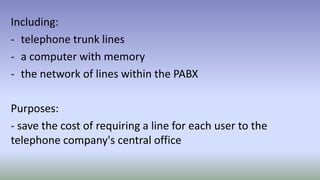 Including:
- telephone trunk lines
- a computer with memory
- the network of lines within the PABX
Purposes:
- save the cost of requiring a line for each user to the
telephone company's central office
 