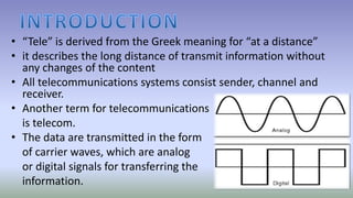 • “Tele” is derived from the Greek meaning for “at a distance”
• it describes the long distance of transmit information without
any changes of the content
• All telecommunications systems consist sender, channel and
receiver.
• Another term for telecommunications
is telecom.
• The data are transmitted in the form
of carrier waves, which are analog
or digital signals for transferring the
information.
 