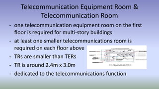 Telecommunication Equipment Room &
Telecommunication Room
- one telecommunication equipment room on the first
floor is required for multi-story buildings
- at least one smaller telecommunications room is
required on each floor above
- TRs are smaller than TERs
- TR is around 2.4m x 3.0m
- dedicated to the telecommunications function
 
