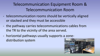 Telecommunication Equipment Room &
Telecommunication Room
- telecommunication rooms should be vertically aligned
or stacked and they must be accessible
- the pathway carries telecommunications cables from
the TR to the vicinity of the area served.
- horizontal pathways usually supports a zone-
distribution system
 