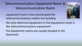 Telecommunication Equipment Room &
Telecommunication Room
- equipment room is the central point for
telecommunications within the building
- the only electrical equipment in the Equipment room is
the telecommunications equipment
- the Equipment rooms are usually located in the
basement
 