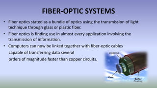 FIBER-OPTIC SYSTEMS
• Fiber optics stated as a bundle of optics using the transmission of light
technique through glass or plastic fiber.
• Fiber optics is finding use in almost every application involving the
transmission of information.
• Computers can now be linked together with fiber-optic cables
capable of transferring data several
orders of magnitude faster than copper circuits.
 