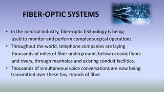 FIBER-OPTIC SYSTEMS
• In the medical industry, fiber-optic technology is being
used to monitor and perform complex surgical operations.
• Throughout the world, telephone companies are laying
thousands of miles of fiber underground, below oceanic floors
and rivers, through manholes and existing conduit facilities.
• Thousands of simultaneous voice conversations are now being
transmitted over these tiny strands of fiber.
 