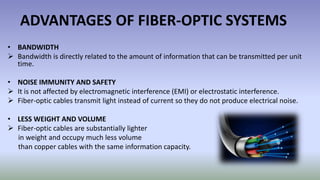 ADVANTAGES OF FIBER-OPTIC SYSTEMS
• BANDWIDTH
 Bandwidth is directly related to the amount of information that can be transmitted per unit
time.
• NOISE IMMUNITY AND SAFETY
 It is not affected by electromagnetic interference (EMI) or electrostatic interference.
 Fiber-optic cables transmit light instead of current so they do not produce electrical noise.
• LESS WEIGHT AND VOLUME
 Fiber-optic cables are substantially lighter
in weight and occupy much less volume
than copper cables with the same information capacity.
 