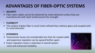 ADVANTAGES OF FIBER-OPTIC SYSTEMS
• SECURITY
 Fiber-optic cables cannot be detected by metal detectors unless they are
manufactured with steel reinforcement for strength.
• FLEXIBILITY
 The surface of glass fiber is much more refined than ordinary glass and coupled with
its small diameter.
• ECONIMICS
 Transmission losses are considerably less than for coaxial cable
and expensive repeaters can be spaced farther apart.
 Fewer repeaters mean a reduction in overall system
costs and enhanced reliability.
 