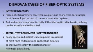 DISADVANTAGES OF FIBER-OPTIC SYSTEMS
• INTERFACING COSTS
 Fiber-optic transmitters, receivers, couplers and connectors, for example,
must be employed as part of the communication system.
 Test and repair equipment is costly. If the fiber-optic cable breaks, splicing
can be a costly and tedious task.
• SPECIAL TEST EQUIPMENT IS OFTEN REQUIRED
 Costly specialized optical test equipment is essential
at most fiber endpoints and connection nexuses
to thoroughly certify the performance of
new fiber optics links.
 