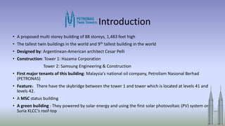 Introduction
• A proposed multi storey building of 88 storeys, 1,483 feet high
• The tallest twin buildings in the world and 9th tallest building in the world
• Designed by: Argentinean-American architect Cesar Pelli
• Construction: Tower 1: Hazama Corporation
Tower 2: Samsung Engineering & Construction
• First major tenants of this building: Malaysia‘s national oil company, Petroliam Nasional Berhad
(PETRONAS)
• Feature：There have the skybridge between the tower 1 and tower which is located at levels 41 and
levels 42.
• A MSC status building
• A green building : They powered by solar energy and using the first solar photovoltaic (PV) system on
Suria KLCC’s roof-top
 