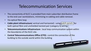 Telecommunication Services
• The connectivity of KLCC is provided from main subscriber distribution frame
to the end-user workstations, minimizing re-cabling and cable-removal.
• Via optical fibre loop
• Cable plant infrastructure( vertical and horizontal) : using patch panels for
both optical fibre and unshielded twisted pair (category-5) wiring.
• Telecommunications infrastructure : local loop communication system within
the boundaries of the KLCC site.
• Central Telecommunications Office (CTO) : control the connection of the
building to the outside world within the building
 