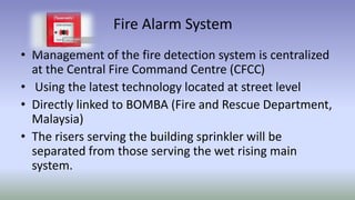 Fire Alarm System
• Management of the fire detection system is centralized
at the Central Fire Command Centre (CFCC)
• Using the latest technology located at street level
• Directly linked to BOMBA (Fire and Rescue Department,
Malaysia)
• The risers serving the building sprinkler will be
separated from those serving the wet rising main
system.
 