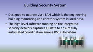 Building Security System
• Designed to operate via a LAN which is the engineering
building monitoring and controls system in local area.
• The high level software running on the integrated
security network captures all data to ensure fully
automated coordination among BSS sub-system.
 