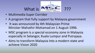What is ???
• Multimedia Super Corridor
• A program that fully support by Malaysia government
• It was announced by 4th Malaysian Prime
Minister Mahathir Mohamad on 1 August 1996.
• MSC program is a special economy zone in Malaysia
especially in Selangor, Kuala Lumpur and Putrajaya.
• Aims to transform Malaysia into a modern state and
achieve Vision 2020
 