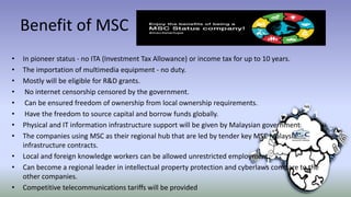 Benefit of MSC
• In pioneer status - no ITA (Investment Tax Allowance) or income tax for up to 10 years.
• The importation of multimedia equipment - no duty.
• Mostly will be eligible for R&D grants.
• No internet censorship censored by the government.
• Can be ensured freedom of ownership from local ownership requirements.
• Have the freedom to source capital and borrow funds globally.
• Physical and IT information infrastructure support will be given by Malaysian government
• The companies using MSC as their regional hub that are led by tender key MSC Malaysia
infrastructure contracts.
• Local and foreign knowledge workers can be allowed unrestricted employment.
• Can become a regional leader in intellectual property protection and cyberlaws compare to the
other companies.
• Competitive telecommunications tariffs will be provided
 