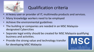 Qualification criteria
• A heavy user or provider of IT, multimedia products and services.
• Many knowledge workers need to be employed
• Achieve the environmental guidelines
• The building or companies are needed in an MSC Malaysia-
designated Cybercities
• Separate legal entity should be created for MSC Malaysia qualifying
business and activities.
• Provide the strong value and technology transfer
for developing MSC Malaysia
 