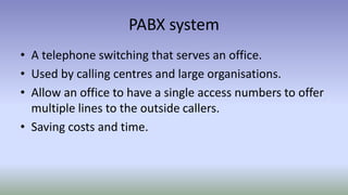 PABX system
• A telephone switching that serves an office.
• Used by calling centres and large organisations.
• Allow an office to have a single access numbers to offer
multiple lines to the outside callers.
• Saving costs and time.
 