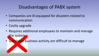Disadvantages of PABX system
• Companies are ill-equipped for disasters related to
communication
• Costly upgrade
• Requires additional employees to maintain and manage
the system
• Unrelated business activity are difficult to manage
 