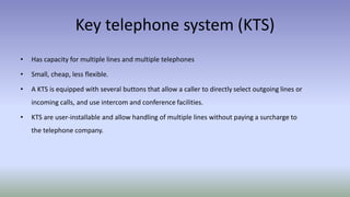Key telephone system (KTS)
• Has capacity for multiple lines and multiple telephones
• Small, cheap, less flexible.
• A KTS is equipped with several buttons that allow a caller to directly select outgoing lines or
incoming calls, and use intercom and conference facilities.
• KTS are user-installable and allow handling of multiple lines without paying a surcharge to
the telephone company.
 