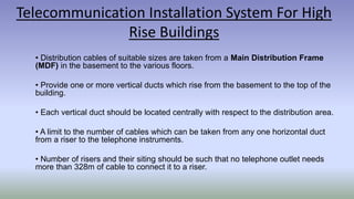 Telecommunication Installation System For High
Rise Buildings
• Distribution cables of suitable sizes are taken from a Main Distribution Frame
(MDF) in the basement to the various floors.
• Provide one or more vertical ducts which rise from the basement to the top of the
building.
• Each vertical duct should be located centrally with respect to the distribution area.
• A limit to the number of cables which can be taken from any one horizontal duct
from a riser to the telephone instruments.
• Number of risers and their siting should be such that no telephone outlet needs
more than 328m of cable to connect it to a riser.
 