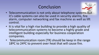 Conclusion
• Telecommunication is not only about telephone systems but
it’s cable systems can also be used in security alarms, fire
alarm, computer networking and fax machine as well as lift
control.
• It is vital for a high rise building to provide a high quality of
telecommunication systems to become a highly grade and
intelligent building especially for business cooperation
companies.
• Telecommunication room (TR) should be keep in the range
18ºC to 24ºC to prevent over heat that will cause fire.
 