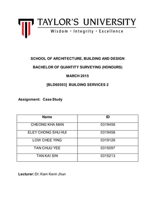 SCHOOL OF ARCHITECTURE, BUILDING AND DESIGN
BACHELOR OF QUANTITY SURVEYING (HONOURS)
MARCH 2015
[BLD60503] BUILDING SERVICES 2
Assignment: Case Study
Name ID
CHEONG KHA MAN 0319456
ELEY CHONG SHU HUI 0319458
LOW CHEE YING 0319126
TAN CHUU YEE 0315097
TAN KAI SIN 0315213
Lecturer: Dr. Kam Kenn Jhun
 