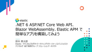 .NET 6 ASP.NET Core Web API、
Blazor WebAssembly、Elastic APM で
簡単なアプリを構築してみよう
鈴木 章太郎
Elastic テクニカルプロダクトマーケティングマネージャー/エバンジェリスト
デジタル庁 省庁業務グループ ソリューションアーキテクト
 