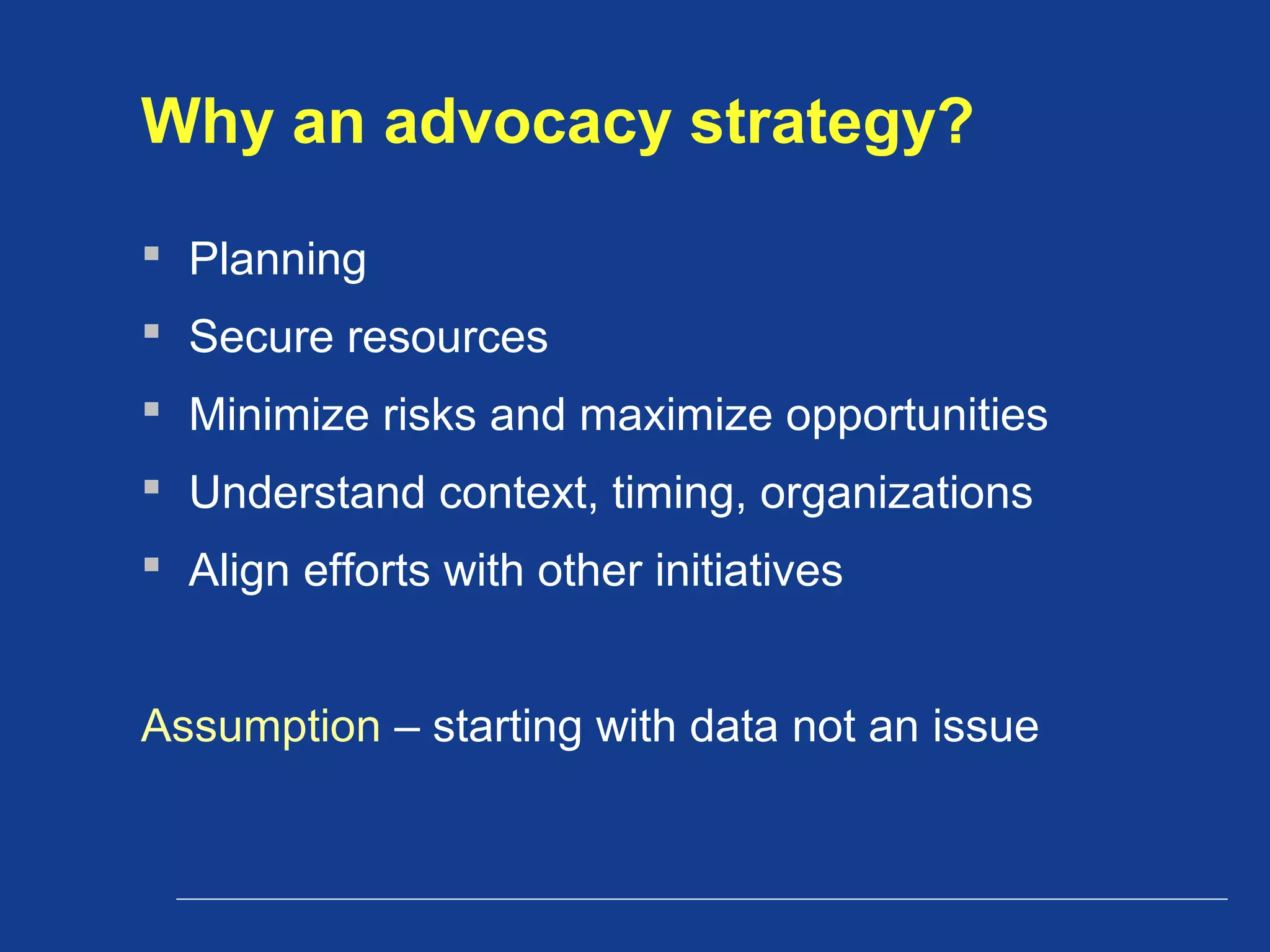 Why an advocacy strategy?
 Planning
 Secure resources
 Minimize risks and maximize opportunities
 Understand context, timing, organizations
 Align efforts with other initiatives
Assumption – starting with data not an issue
 
