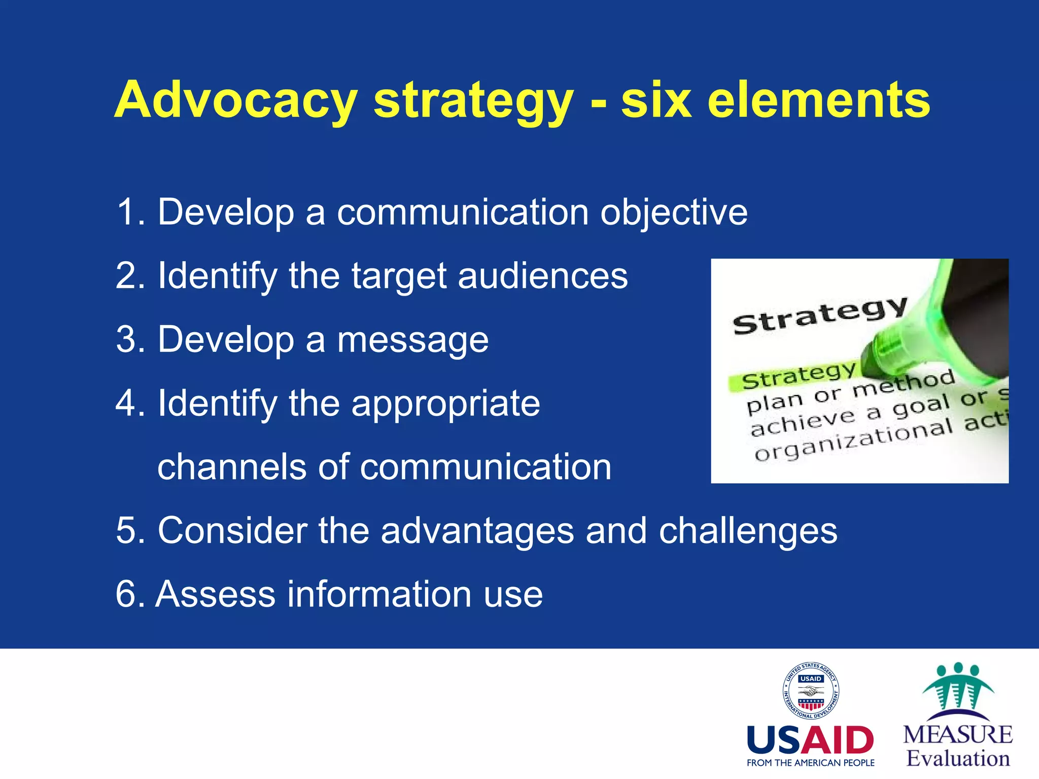 Advocacy strategy - six elements
1. Develop a communication objective
2. Identify the target audiences
3. Develop a message
4. Identify the appropriate
channels of communication
5. Consider the advantages and challenges
6. Assess information use
 