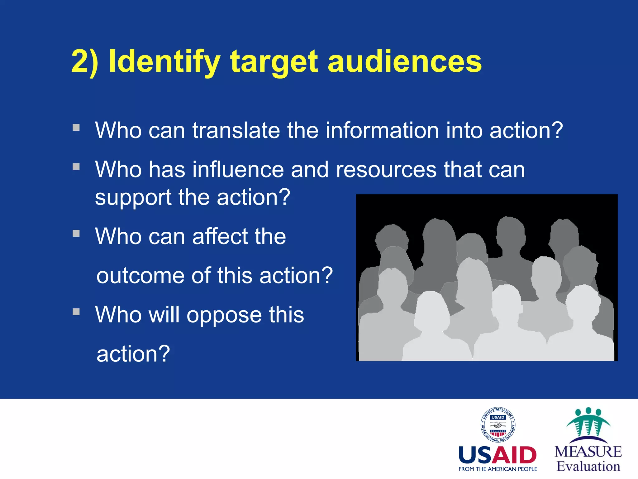 2) Identify target audiences
 Who can translate the information into action?
 Who has influence and resources that can
support the action?
 Who can affect the
outcome of this action?
 Who will oppose this
action?
 