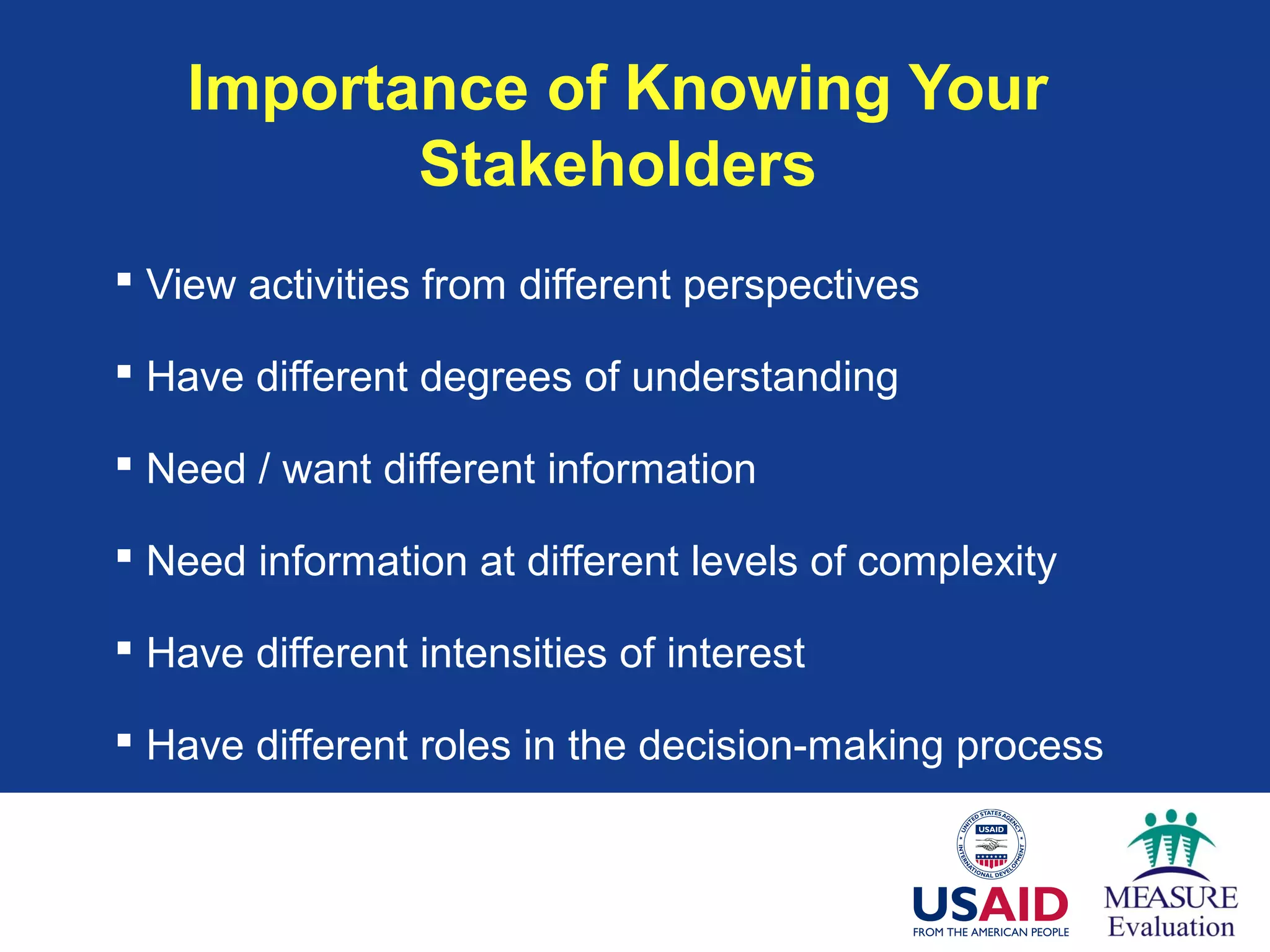 Importance of Knowing Your
Stakeholders
 View activities from different perspectives
 Have different degrees of understanding
 Need / want different information
 Need information at different levels of complexity
 Have different intensities of interest
 Have different roles in the decision-making process
 