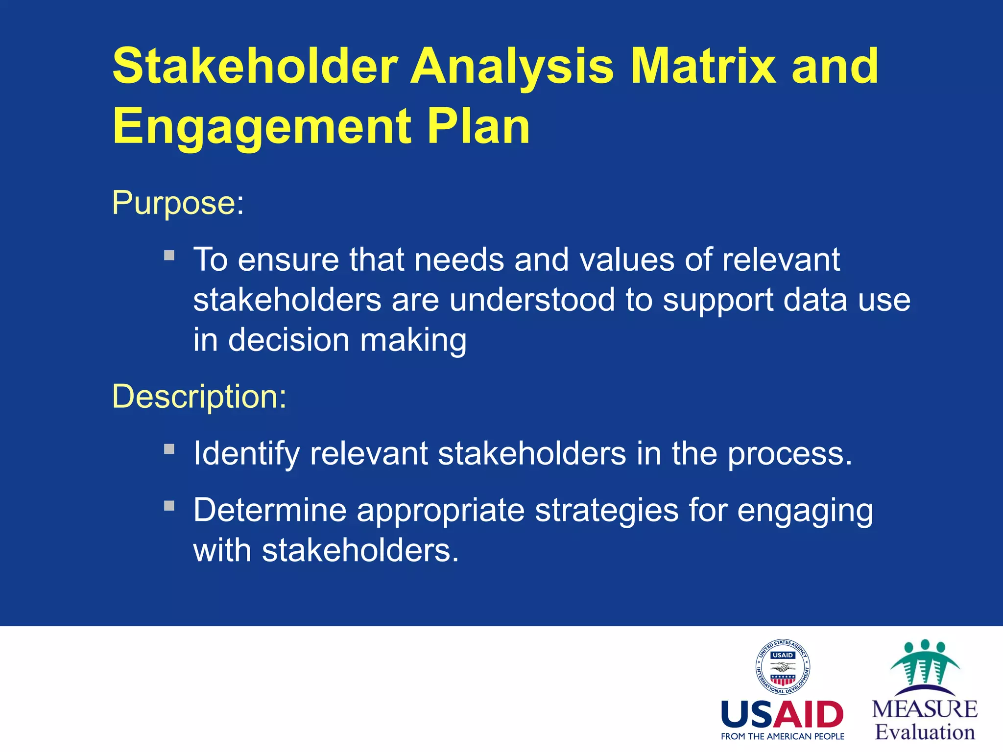 Stakeholder Analysis Matrix and
Engagement Plan
Purpose:
 To ensure that needs and values of relevant
stakeholders are understood to support data use
in decision making
Description:
 Identify relevant stakeholders in the process.
 Determine appropriate strategies for engaging
with stakeholders.
 