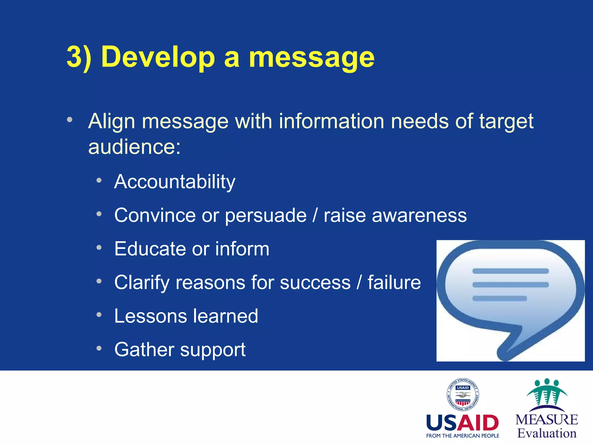 3) Develop a message
• Align message with information needs of target
audience:
• Accountability
• Convince or persuade / raise awareness
• Educate or inform
• Clarify reasons for success / failure
• Lessons learned
• Gather support
 