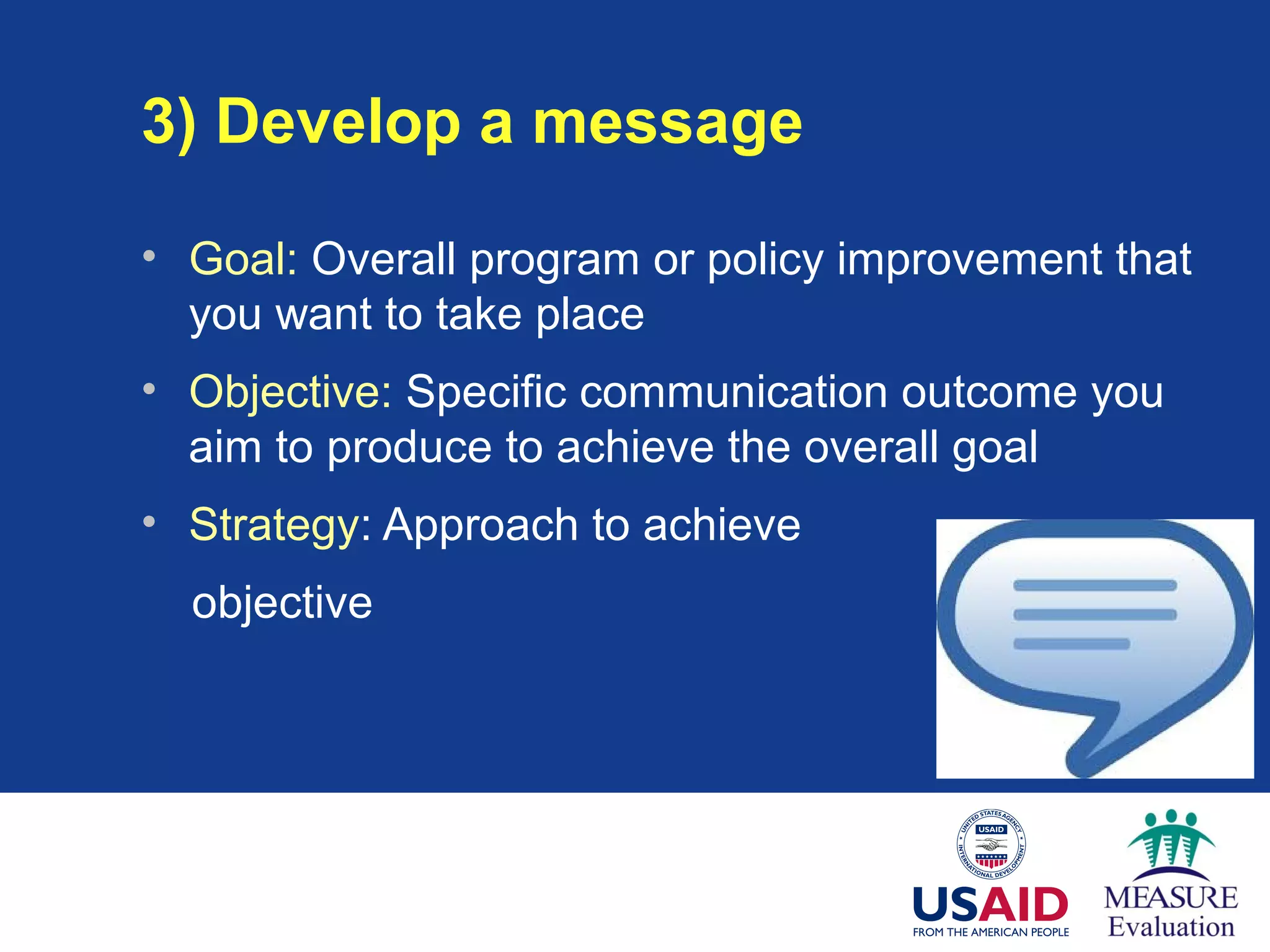 3) Develop a message
• Goal: Overall program or policy improvement that
you want to take place
• Objective: Specific communication outcome you
aim to produce to achieve the overall goal
• Strategy: Approach to achieve
objective
 
