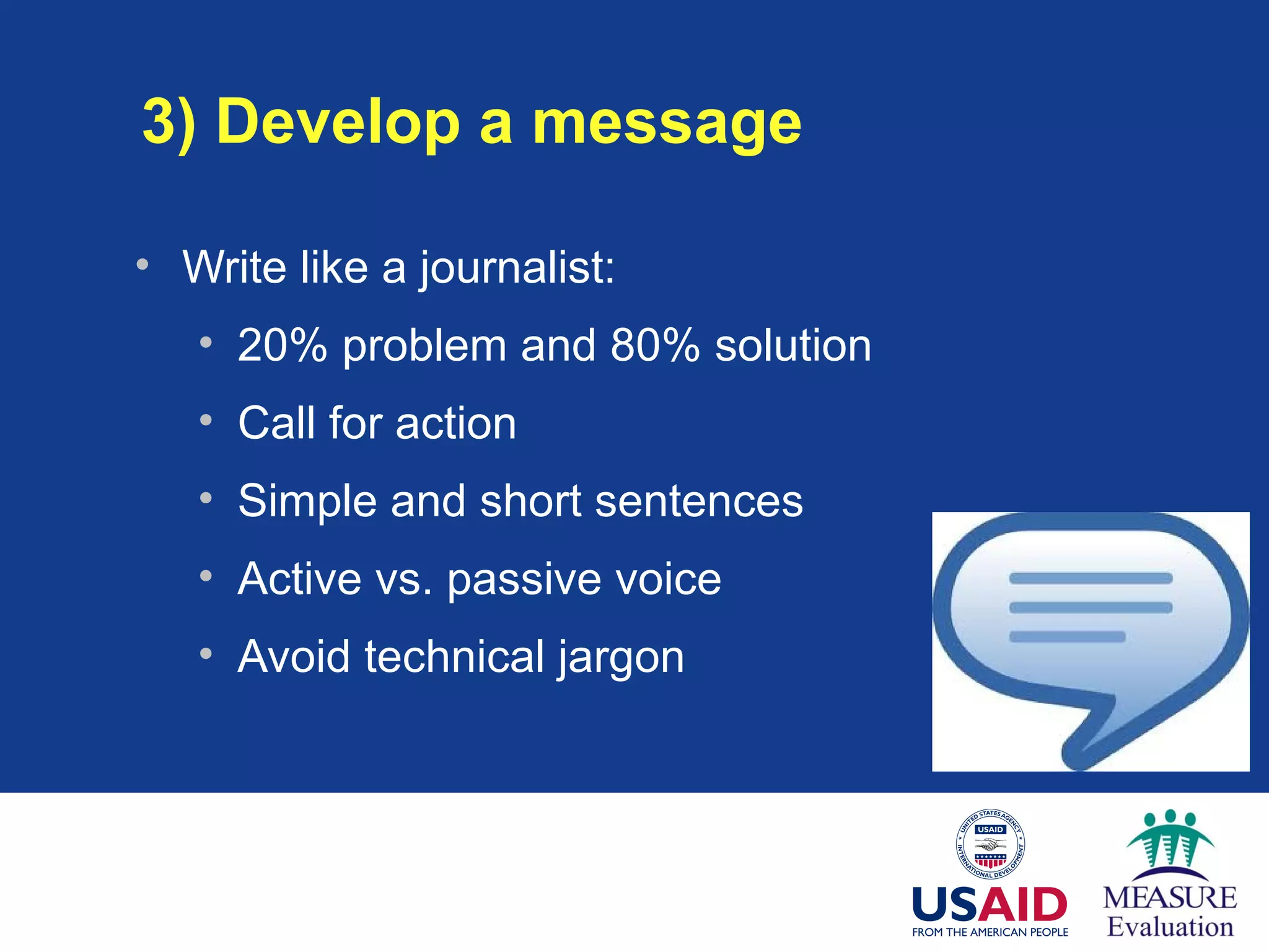 3) Develop a message
• Write like a journalist:
• 20% problem and 80% solution
• Call for action
• Simple and short sentences
• Active vs. passive voice
• Avoid technical jargon
 