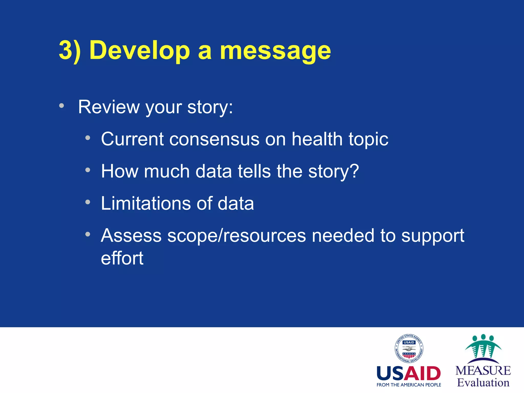 3) Develop a message
• Review your story:
• Current consensus on health topic
• How much data tells the story?
• Limitations of data
• Assess scope/resources needed to support
effort
 